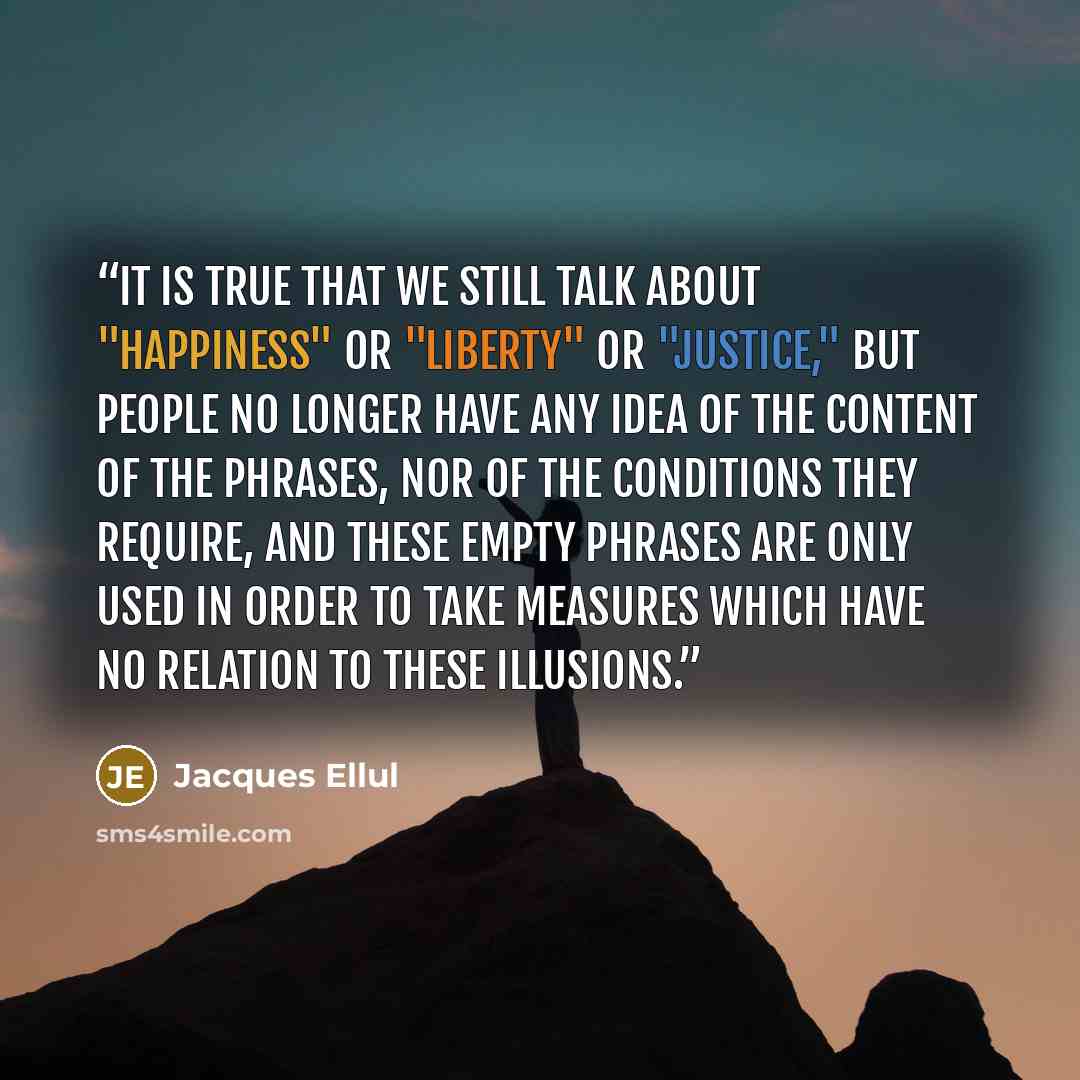 “It is true that we still talk about "happiness" or "liberty" or "justice," but people no longer have any idea of the content of the phrases, nor of the conditions they require, and these empty phrases are only used in order to take measures which have no relation to these illusions.” quote by Jacques Ellul