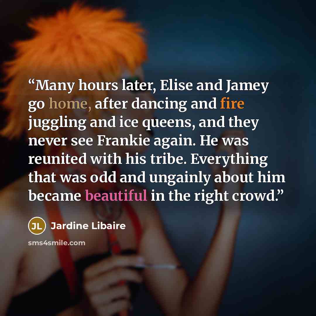 “Many hours later, Elise and Jamey go home, after dancing and fire juggling and ice queens, and they never see Frankie again. He was reunited with his tribe. Everything that was odd and ungainly about him became beautiful in the right crowd.” quote by Jardine Libaire
