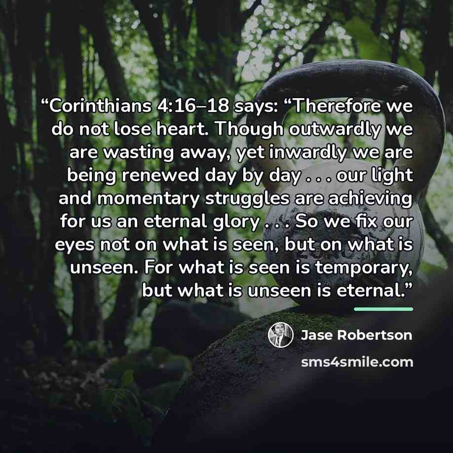 “Corinthians 4:16–18 says: “Therefore we do not lose heart. Though outwardly we are wasting away, yet inwardly we are being renewed day by day . . . our light and momentary struggles are achieving for us an eternal glory . . . So we fix our eyes not on what is seen, but on what is unseen. For what…” quote by Jase Robertson