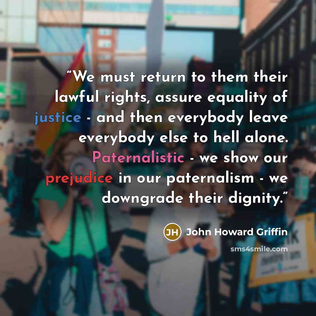 “We must return to them their lawful rights, assure equality of justice - and then everybody leave everybody else to hell alone. Paternalistic - we show our prejudice in our paternalism - we downgrade their dignity.” quote by John Howard Griffin