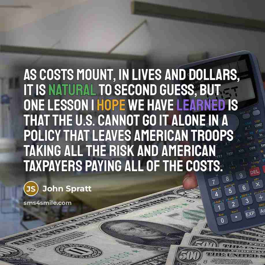 “As costs mount, in lives and dollars, it is natural to second guess, but one lesson I hope we have learned is that the U.S. cannot go it alone in a policy that leaves American troops taking all the risk and American taxpayers paying all of the costs.” quote by John Spratt