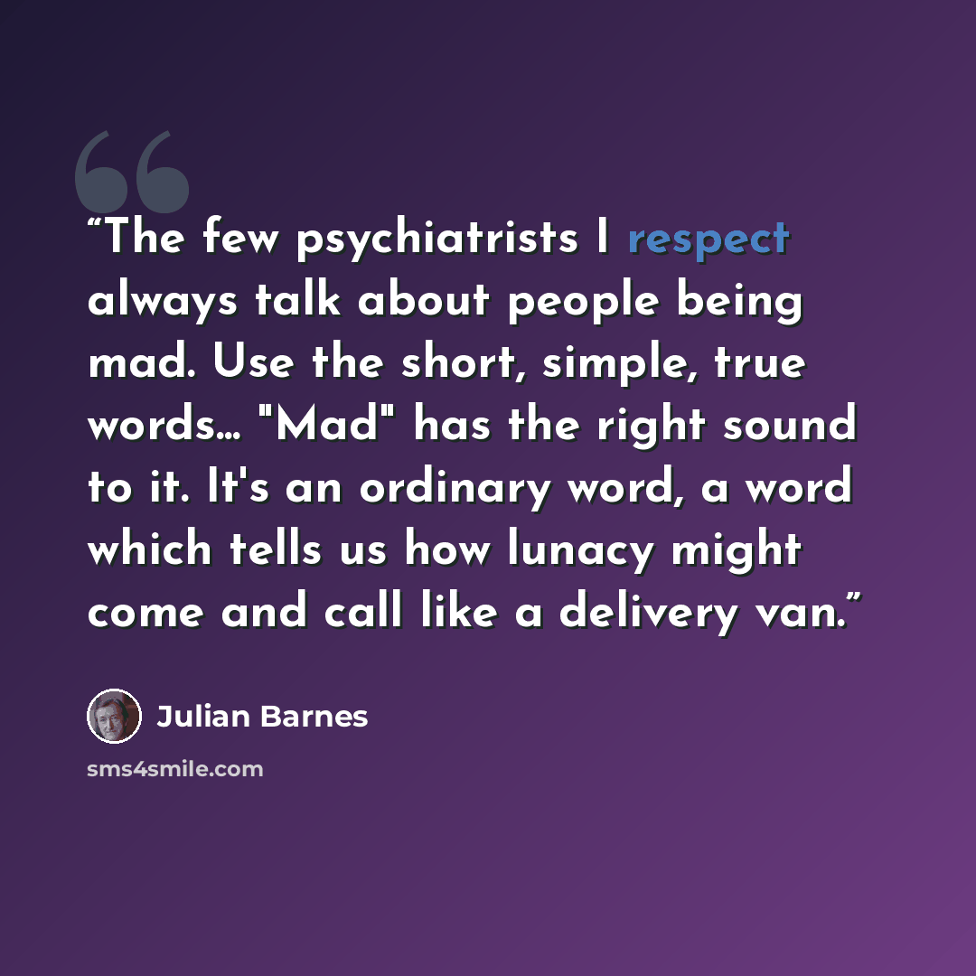 “The few psychiatrists I respect always talk about people being mad. Use the short, simple, true words... "Mad" has the right sound to it. It's an ordinary word, a word which tells us how lunacy might come and call like a delivery van.” quote by Julian Barnes