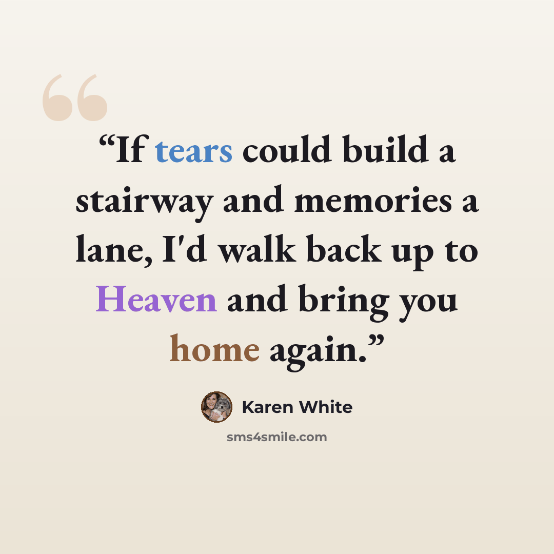 “If tears could build a stairway and memories a lane, I'd walk back up to Heaven and bring you home again.” quote by Karen White