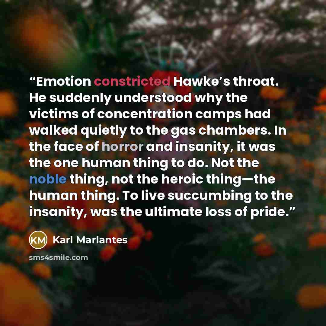 “Emotion constricted Hawke’s throat. He suddenly understood why the victims of concentration camps had walked quietly to the gas chambers. In the face of horror and insanity, it was the one human thing to do. Not the noble thing, not the heroic thing—the human thing. To live succumbing to the…” quote by Karl Marlantes