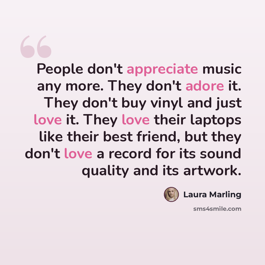 “People don't appreciate music any more. They don't adore it. They don't buy vinyl and just love it. They love their laptops like their best friend, but they don't love a record for its sound quality and its artwork.” quote by Laura Marling