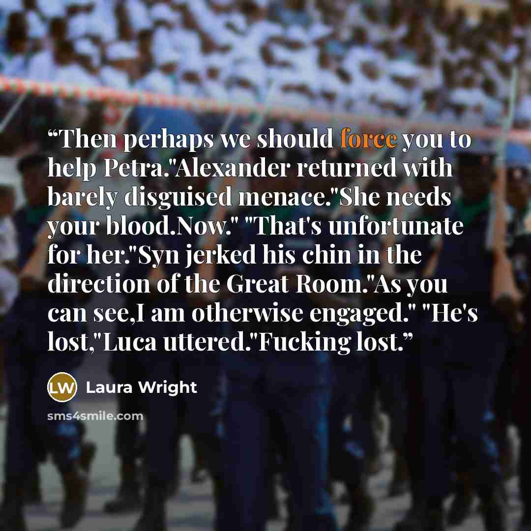 “Then perhaps we should force you to help Petra."Alexander returned with barely disguised menace."She needs your blood.Now." "That's unfortunate for her."Syn jerked his chin in the direction of the Great Room."As you can see,I am otherwise engaged." "He's lost,"Luca uttered."Fucking lost.” quote by Laura Wright