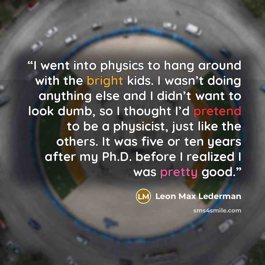 “I went into physics to hang around with the bright kids. I wasn’t doing anything else and I didn’t want to look dumb, so I thought I’d pretend to be a physicist, just like the others. It was five or ten years after my Ph.D. before I realized I was pretty good.” quote by Leon Max Lederman