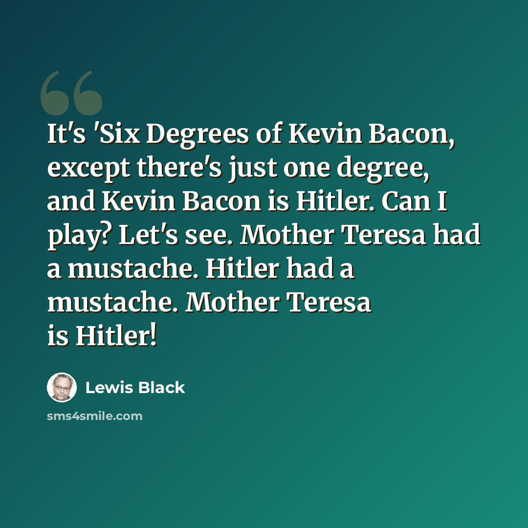 “It's 'Six Degrees of Kevin Bacon, except there's just one degree, and Kevin Bacon is Hitler. Can I play? Let's see. Mother Teresa had a mustache. Hitler had a mustache. Mother Teresa is Hitler!” quote by Lewis Black