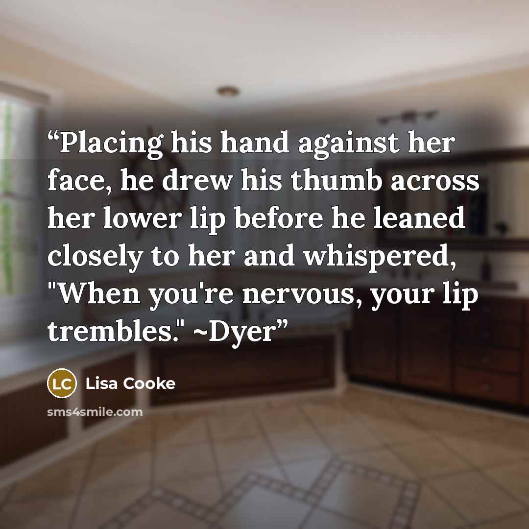 “Placing his hand against her face, he drew his thumb across her lower lip before he leaned closely to her and whispered, "When you're nervous, your lip trembles." ~Dyer” quote by Lisa Cooke
