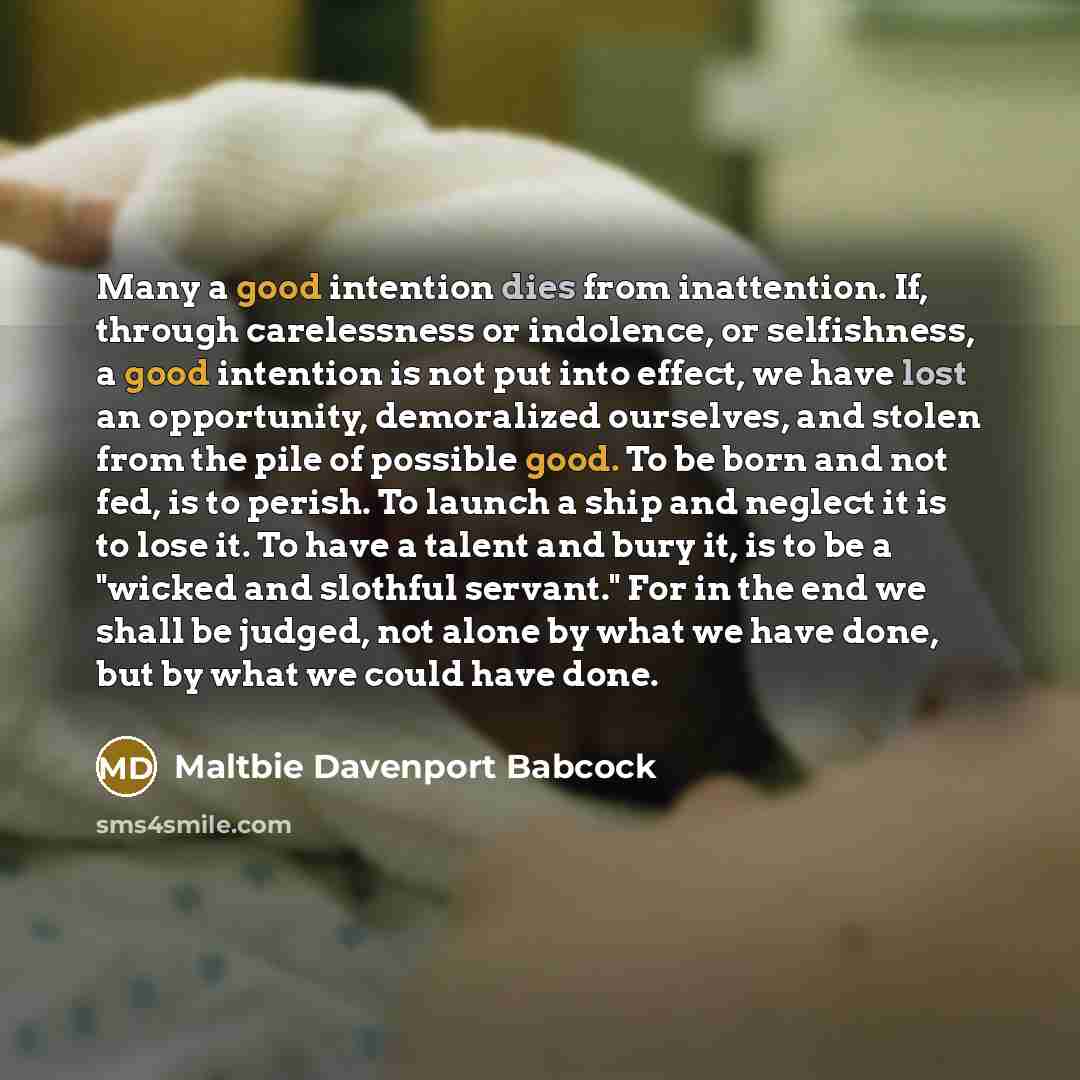 “Many a good intention dies from inattention. If, through carelessness or indolence, or selfishness, a good intention is not put into effect, we have lost an opportunity, demoralized ourselves, and stolen from the pile of possible good. To be born and not fed, is to perish. To launch a ship and…” quote by Maltbie Davenport Babcock