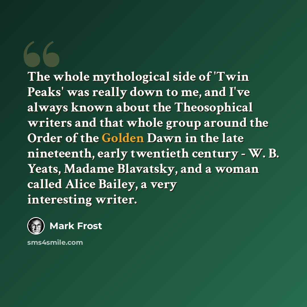 “The whole mythological side of 'Twin Peaks' was really down to me, and I've always known about the Theosophical writers and that whole group around the Order of the Golden Dawn in the late nineteenth, early twentieth century - W. B. Yeats, Madame Blavatsky, and a woman called Alice Bailey, a very…” quote by Mark Frost