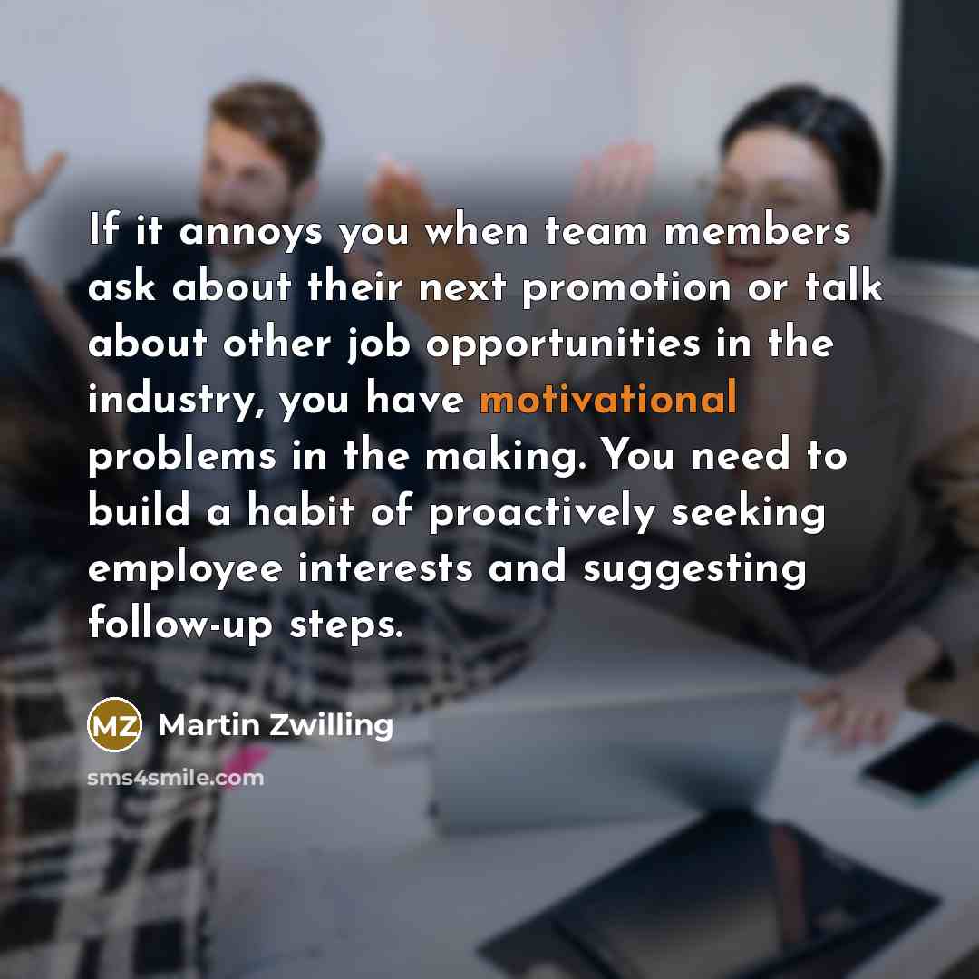 “If it annoys you when team members ask about their next promotion or talk about other job opportunities in the industry, you have motivational problems in the making. You need to build a habit of proactively seeking employee interests and suggesting follow-up steps.” quote by Martin Zwilling