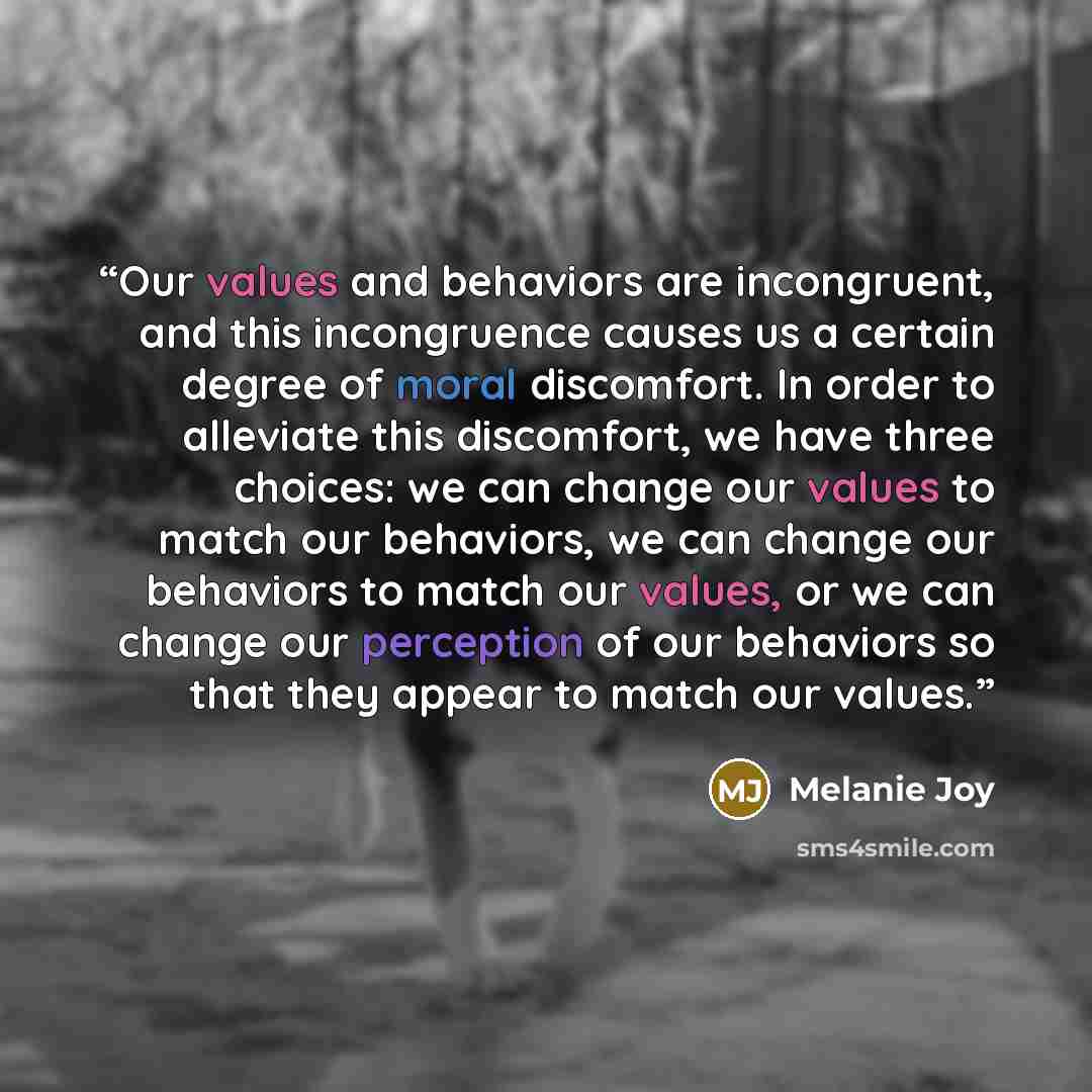 “Our values and behaviors are incongruent, and this incongruence causes us a certain degree of moral discomfort. In order to alleviate this discomfort, we have three choices: we can change our values to match our behaviors, we can change our behaviors to match our values, or we can change our…” quote by Melanie Joy