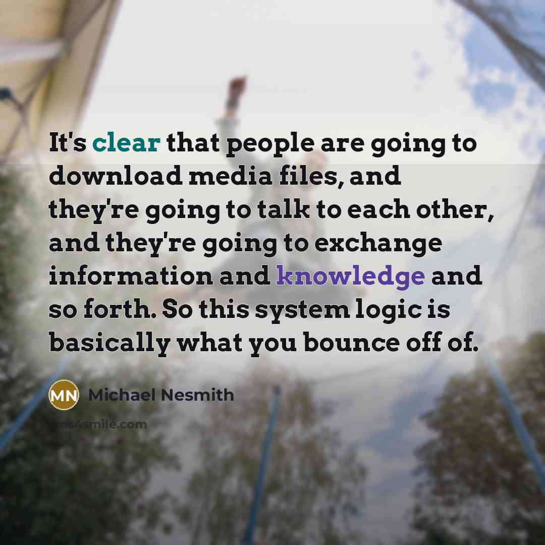 “It's clear that people are going to download media files, and they're going to talk to each other, and they're going to exchange information and knowledge and so forth. So this system logic is basically what you bounce off of.” quote by Michael Nesmith