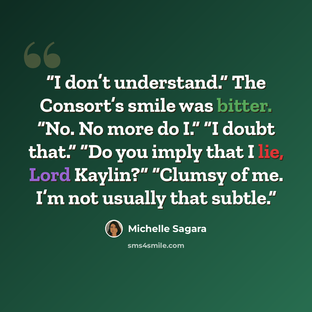 “I don’t understand.” The Consort’s smile was bitter. “No. No more do I.” “I doubt that.” “Do you imply that I lie, Lord Kaylin?” “Clumsy of me. I’m not usually that subtle.” quote by Michelle Sagara