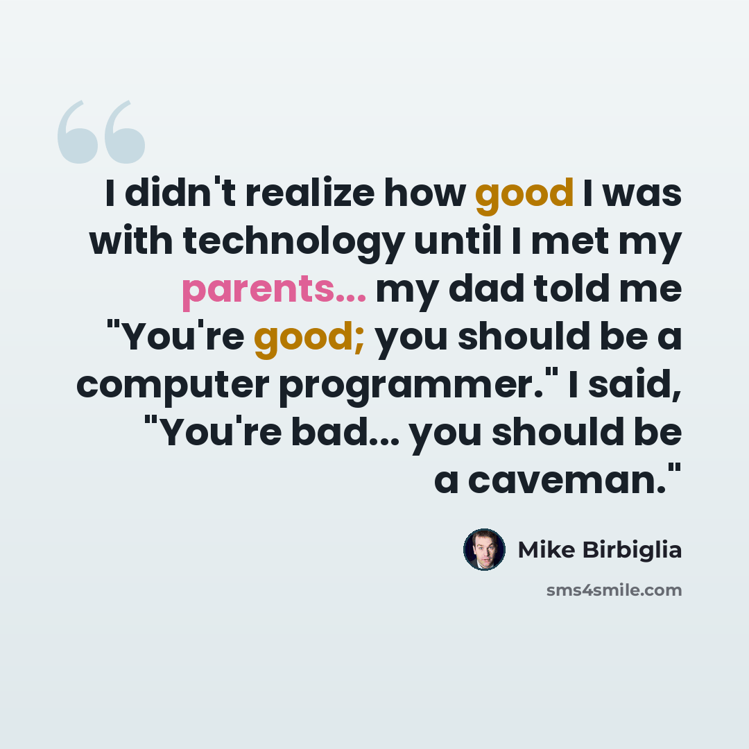 “I didn't realize how good I was with technology until I met my parents... my dad told me "You're good; you should be a computer programmer." I said, "You're bad... you should be a caveman."” quote by Mike Birbiglia