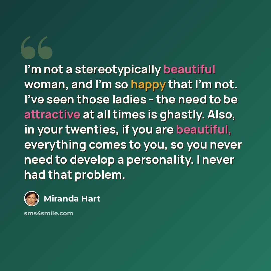 “I'm not a stereotypically beautiful woman, and I'm so happy that I'm not. I've seen those ladies - the need to be attractive at all times is ghastly. Also, in your twenties, if you are beautiful, everything comes to you, so you never need to develop a personality. I never had that problem.” quote by Miranda Hart