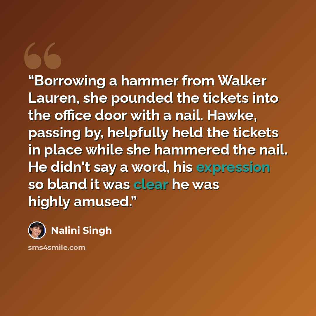 “Borrowing a hammer from Walker Lauren, she pounded the tickets into the office door with a nail. Hawke, passing by, helpfully held the tickets in place while she hammered the nail. He didn't say a word, his expression so bland it was clear he was highly amused.” quote by Nalini Singh