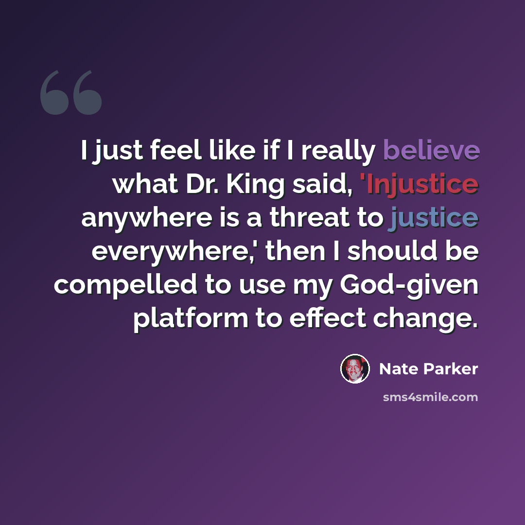 “I just feel like if I really believe what Dr. King said, 'Injustice anywhere is a threat to justice everywhere,' then I should be compelled to use my God-given platform to effect change.” quote by Nate Parker
