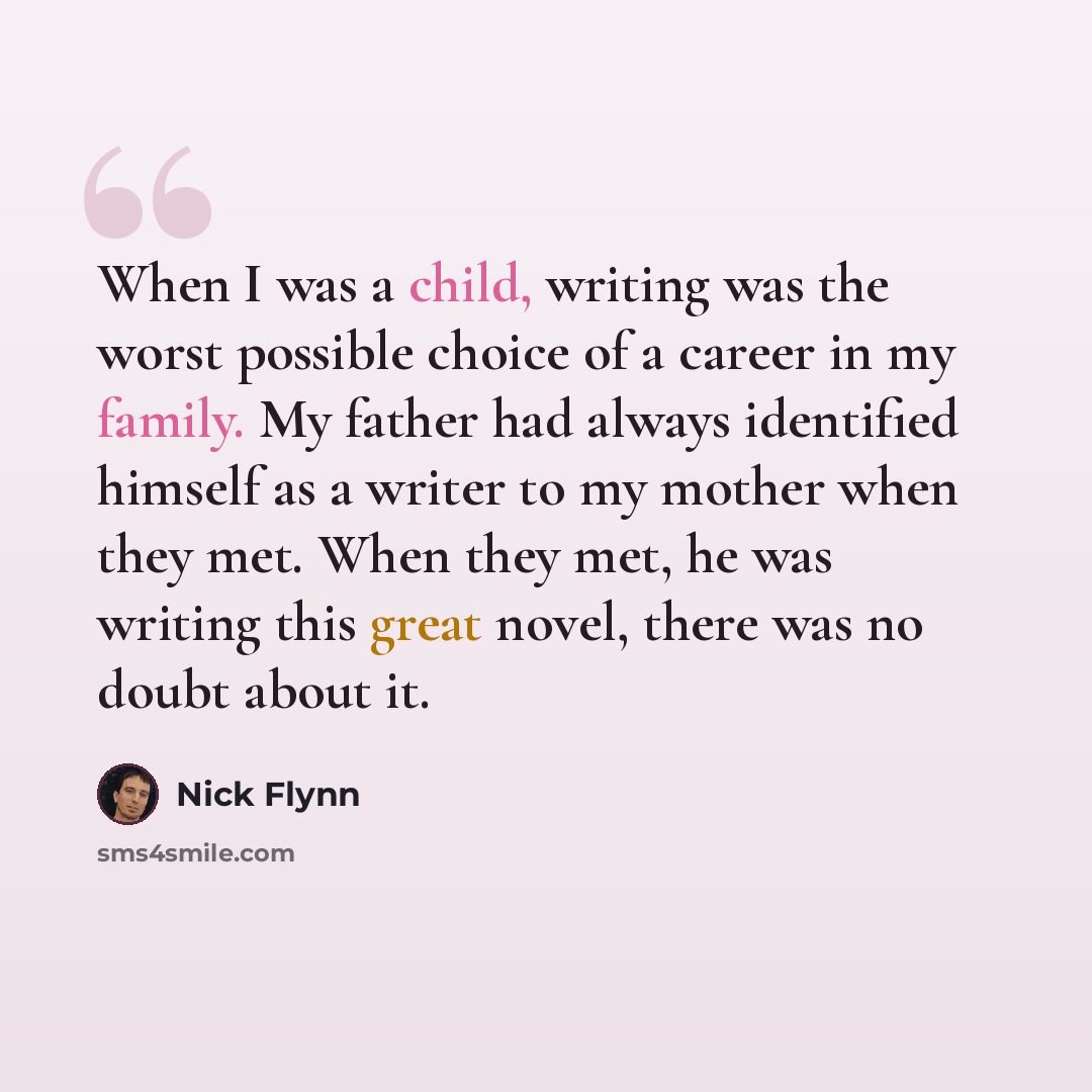 “When I was a child, writing was the worst possible choice of a career in my family. My father had always identified himself as a writer to my mother when they met. When they met, he was writing this great novel, there was no doubt about it.” quote by Nick Flynn