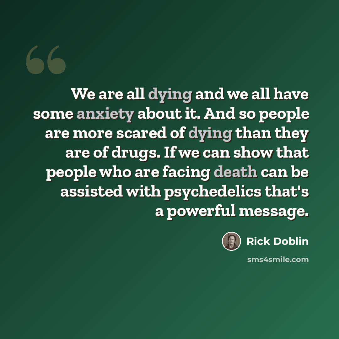 “We are all dying and we all have some anxiety about it. And so people are more scared of dying than they are of drugs. If we can show that people who are facing death can be assisted with psychedelics that's a powerful message.” quote by Rick Doblin