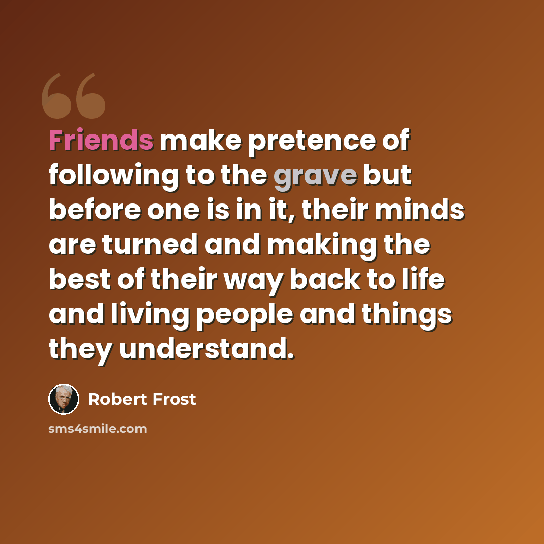“Friends make pretence of following to the grave but before one is in it, their minds are turned and making the best of their way back to life and living people and things they understand.” quote by Robert Frost