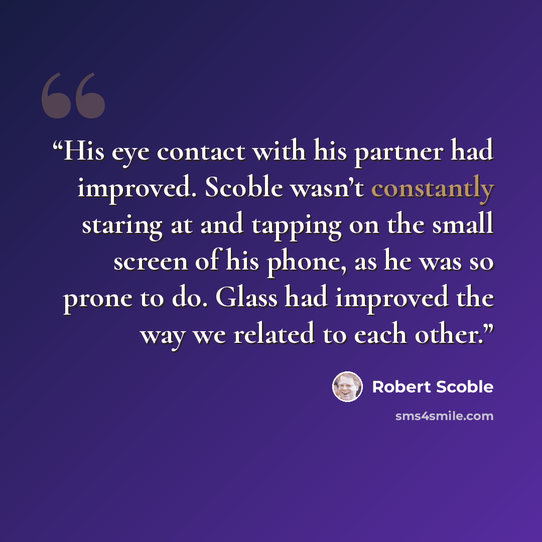 “His eye contact with his partner had improved. Scoble wasn’t constantly staring at and tapping on the small screen of his phone, as he was so prone to do. Glass had improved the way we related to each other.” quote by Robert Scoble