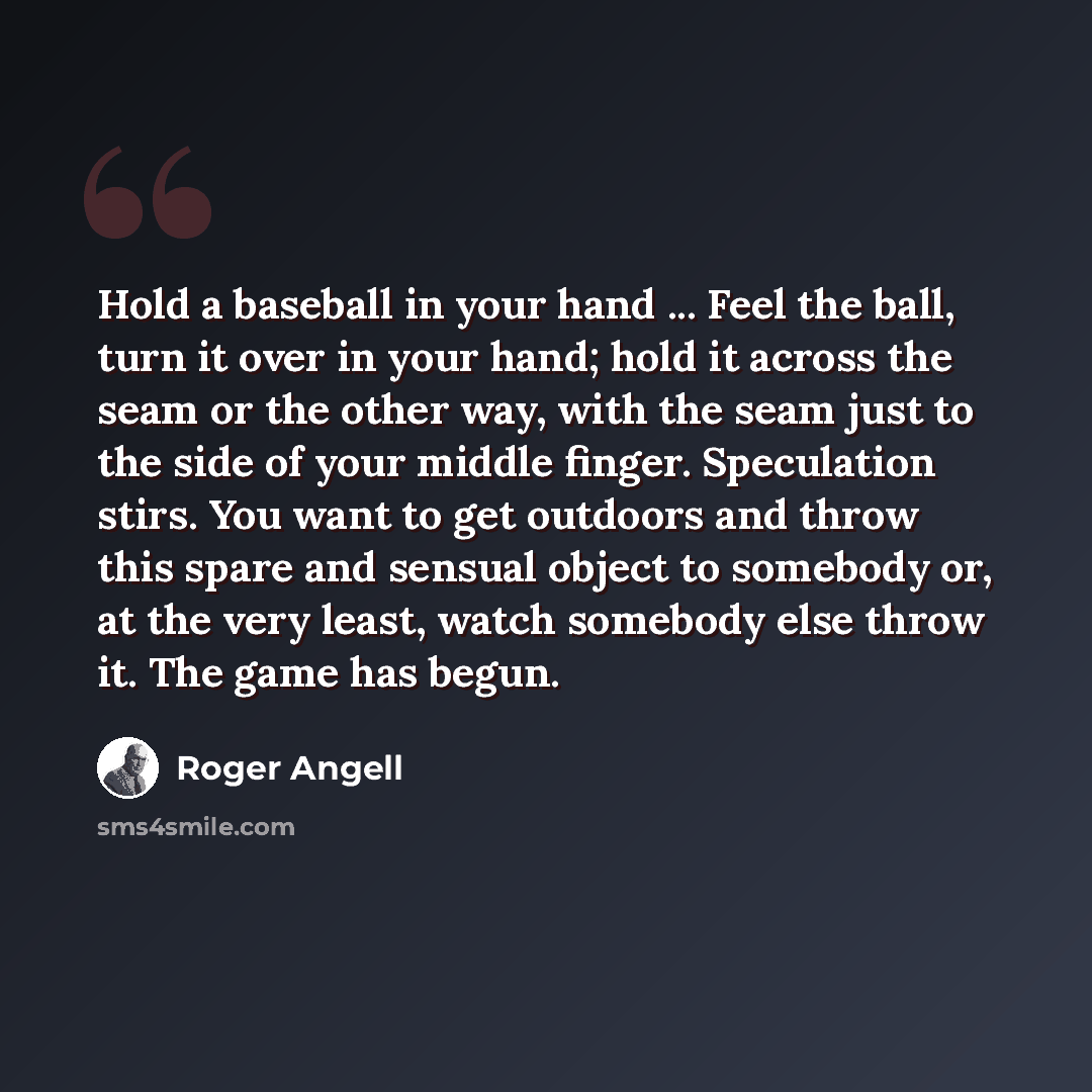 “Hold a baseball in your hand ... Feel the ball, turn it over in your hand; hold it across the seam or the other way, with the seam just to the side of your middle finger. Speculation stirs. You want to get outdoors and throw this spare and sensual object to somebody or, at the very least, watch…” quote by Roger Angell