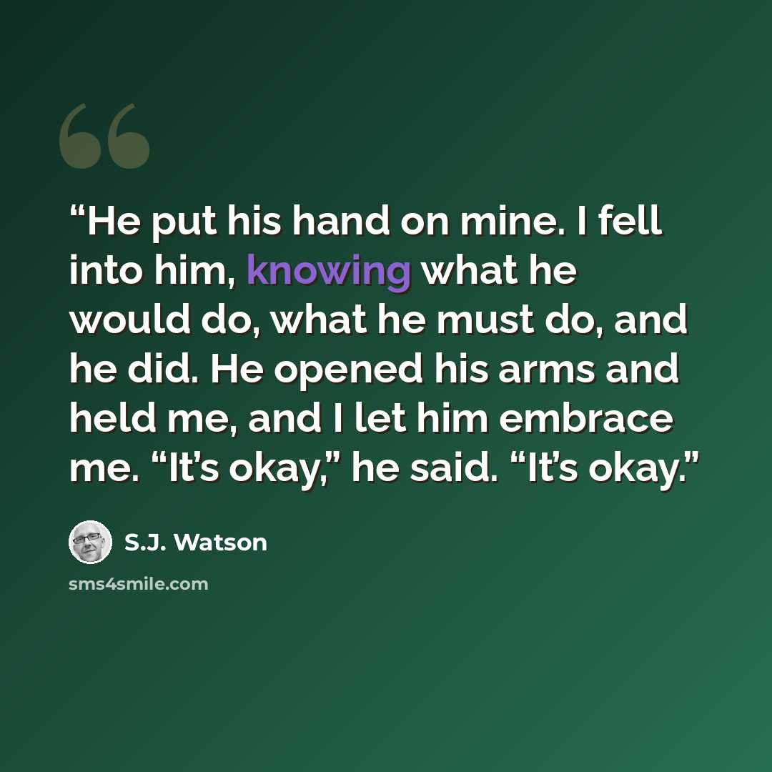 “He put his hand on mine. I fell into him, knowing what he would do, what he must do, and he did. He opened his arms and held me, and I let him embrace me. “It’s okay,” he said. “It’s okay.” quote by S.J. Watson
