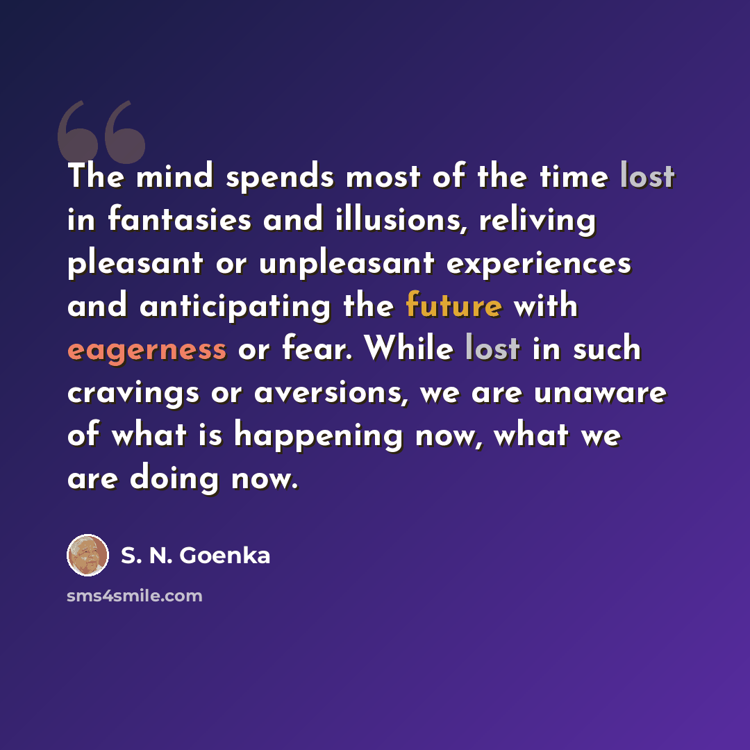 “The mind spends most of the time lost in fantasies and illusions, reliving pleasant or unpleasant experiences and anticipating the future with eagerness or fear. While lost in such cravings or aversions, we are unaware of what is happening now, what we are doing now.” quote by S. N. Goenka