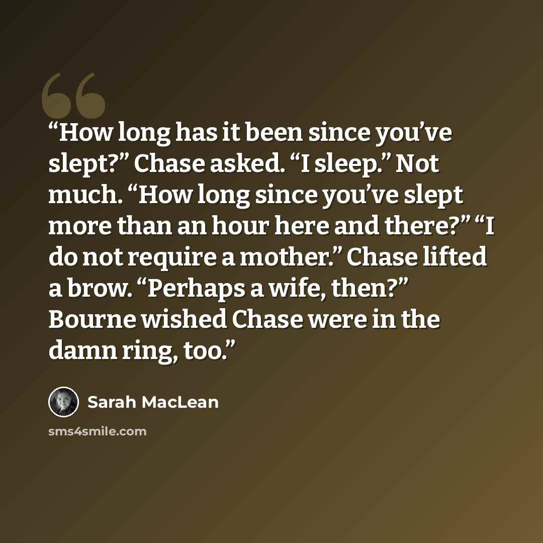 “How long has it been since you’ve slept?” Chase asked. “I sleep.” Not much. “How long since you’ve slept more than an hour here and there?” “I do not require a mother.” Chase lifted a brow. “Perhaps a wife, then?” Bourne wished Chase were in the damn ring, too.” quote by Sarah MacLean