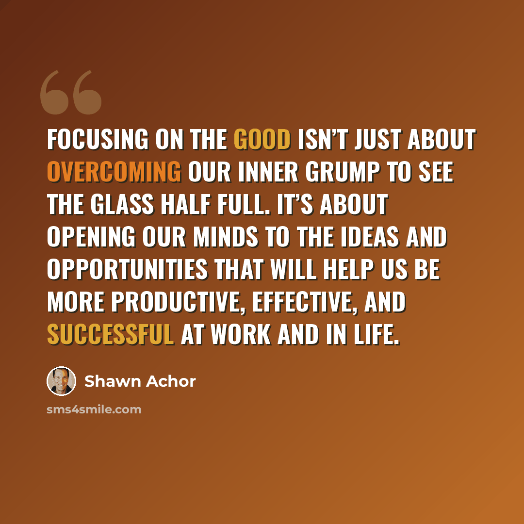 “Focusing on the good isn’t just about overcoming our inner grump to see the glass half full. It’s about opening our minds to the ideas and opportunities that will help us be more productive, effective, and successful at work and in life.” quote by Shawn Achor