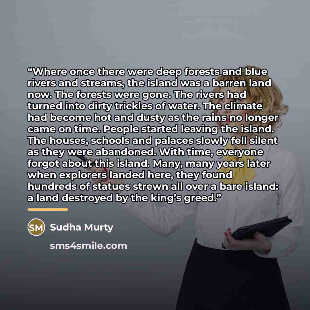 “Where once there were deep forests and blue rivers and streams, the island was a barren land now. The forests were gone. The rivers had turned into dirty trickles of water. The climate had become hot and dusty as the rains no longer came on time. People started leaving the island. The houses…” quote by Sudha Murty