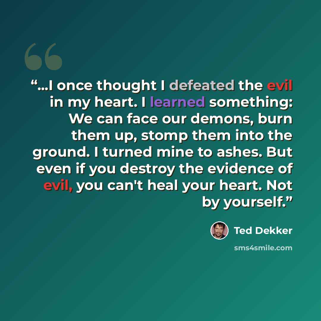 “...I once thought I defeated the evil in my heart. I learned something: We can face our demons, burn them up, stomp them into the ground. I turned mine to ashes. But even if you destroy the evidence of evil, you can't heal your heart. Not by yourself.” quote by Ted Dekker