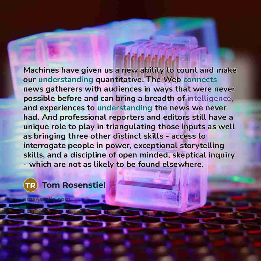 “Machines have given us a new ability to count and make our understanding quantitative. The Web connects news gatherers with audiences in ways that were never possible before and can bring a breadth of intelligence, and experiences to understanding the news we never had. And professional reporters…” quote by Tom Rosenstiel