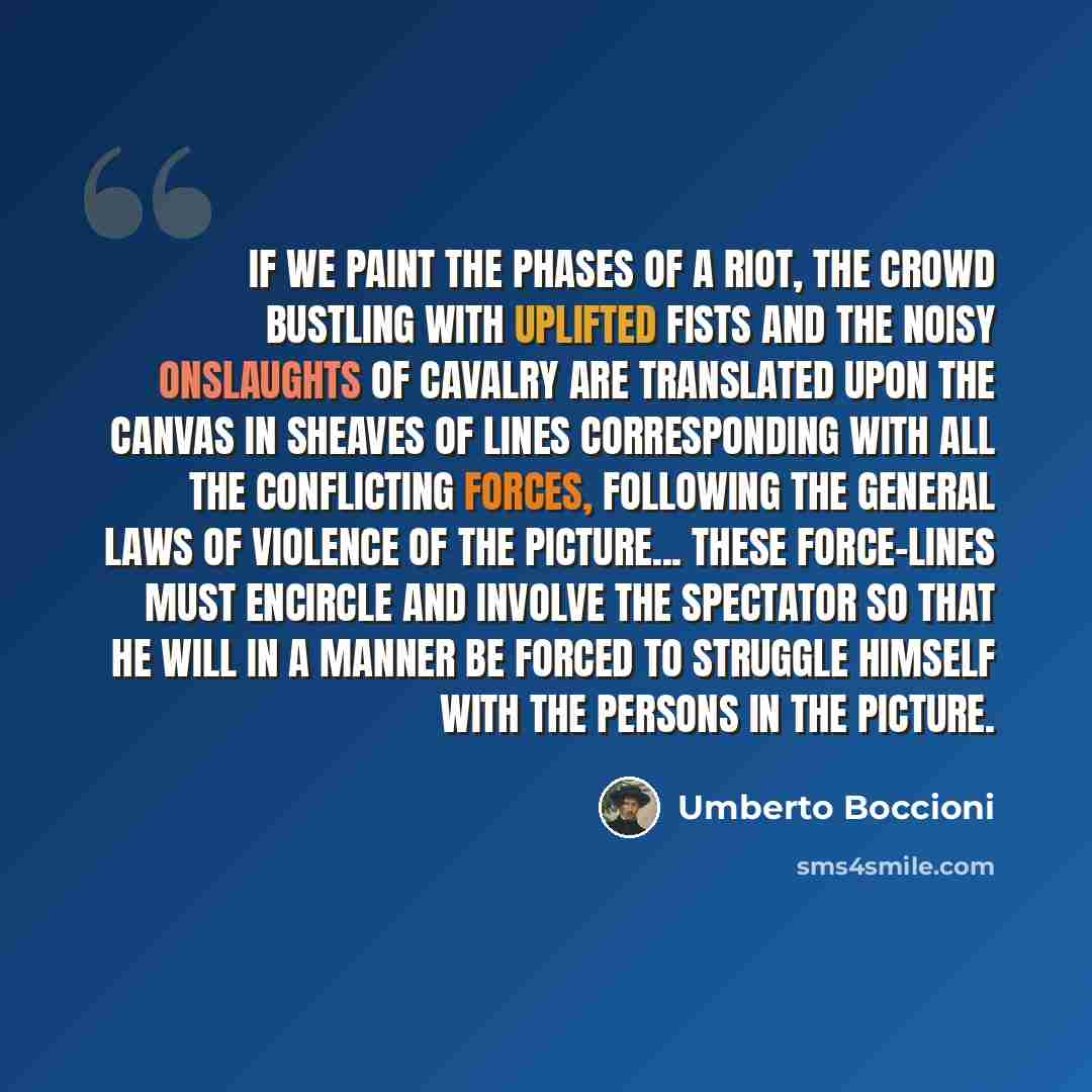 “If we paint the phases of a riot, the crowd bustling with uplifted fists and the noisy onslaughts of cavalry are translated upon the canvas in sheaves of lines corresponding with all the conflicting forces, following the general laws of violence of the picture... These force-lines must encircle…” quote by Umberto Boccioni