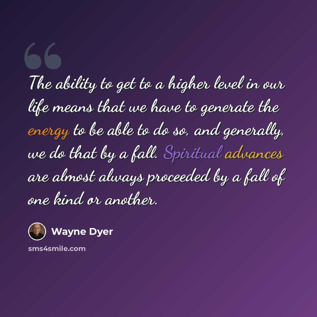 “The ability to get to a higher level in our life means that we have to generate the energy to be able to do so, and generally, we do that by a fall. Spiritual advances are almost always proceeded by a fall of one kind or another.” quote by Wayne Dyer