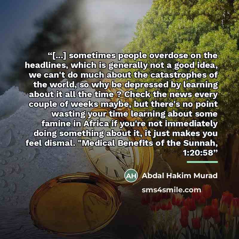 “[...] sometimes people overdose on the headlines, which is generally not a good idea, we can't do much about the catastrophes of the world, so why be depressed by learning about it all the time ? Check the news every couple of weeks maybe, but there's no point wasting your time learning about some…” quote by Abdal Hakim Murad