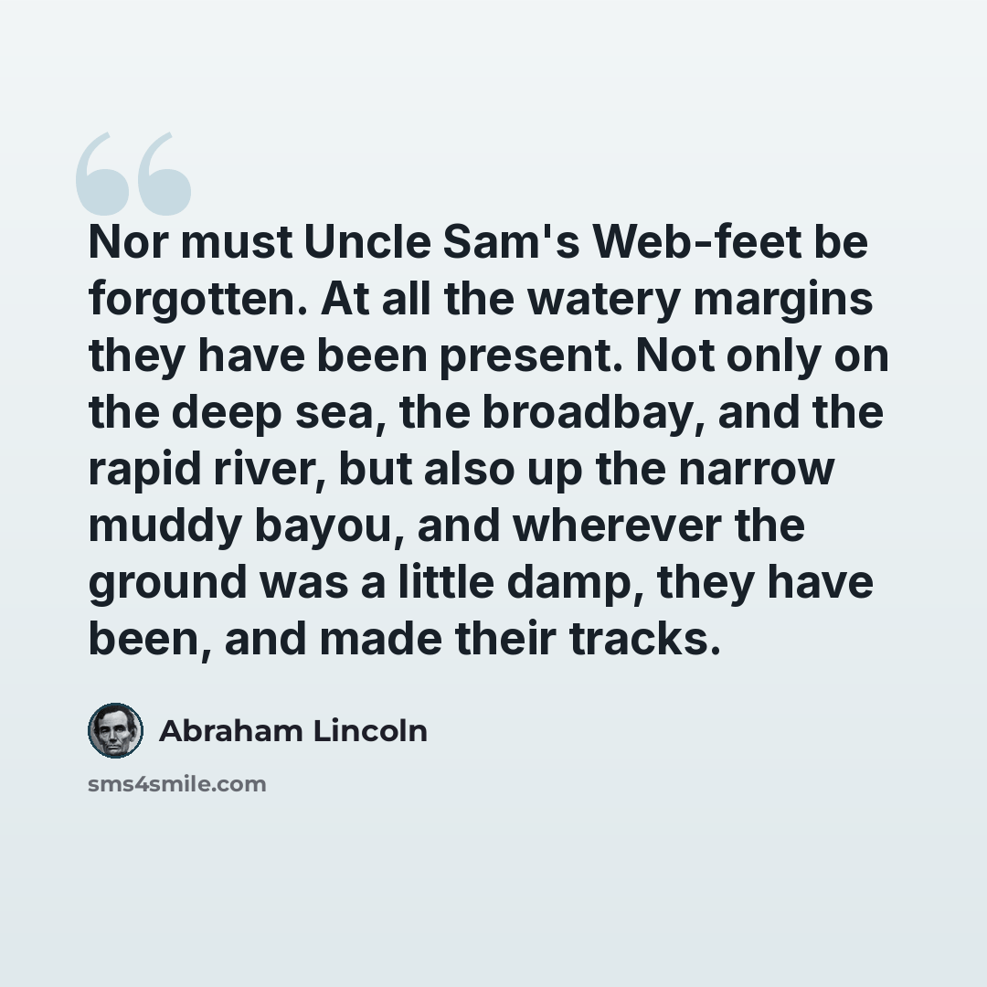 “Nor must Uncle Sam's Web-feet be forgotten. At all the watery margins they have been present. Not only on the deep sea, the broadbay, and the rapid river, but also up the narrow muddy bayou, and wherever the ground was a little damp, they have been, and made their tracks.” quote by Abraham Lincoln