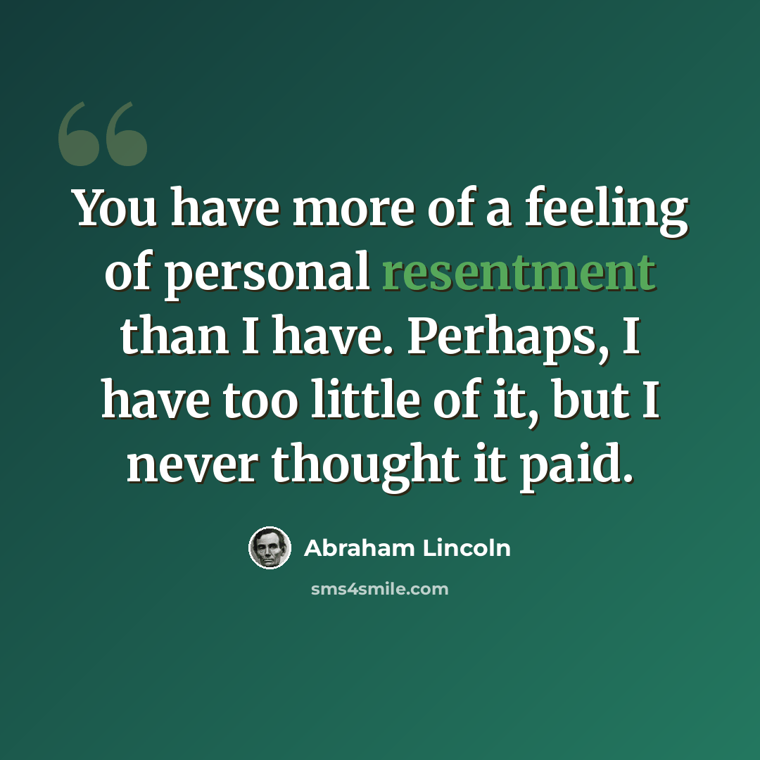 “You have more of a feeling of personal resentment than I have. Perhaps, I have too little of it, but I never thought it paid.” quote by Abraham Lincoln
