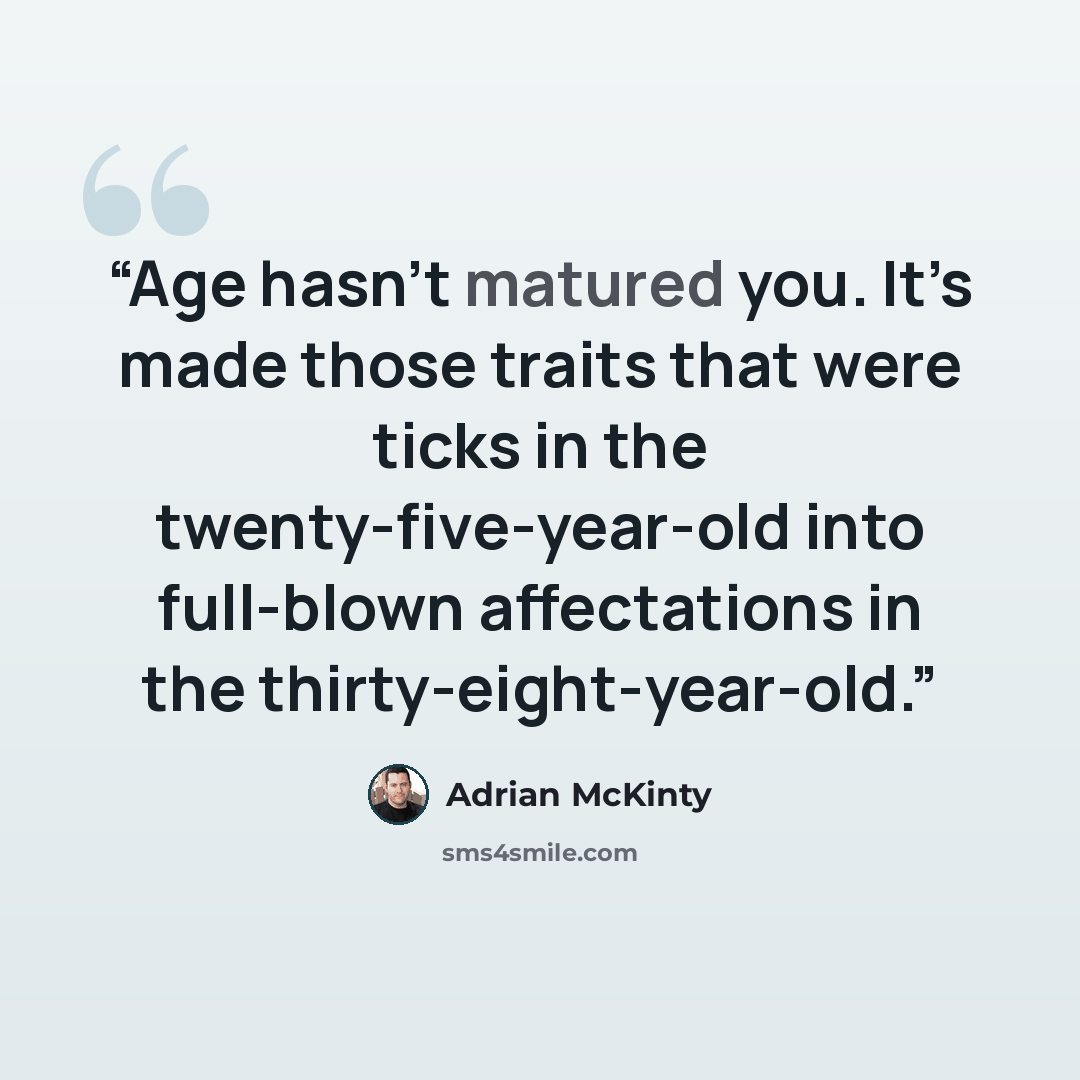 “Age hasn’t matured you. It’s made those traits that were ticks in the twenty-five-year-old into full-blown affectations in the thirty-eight-year-old.” quote by Adrian McKinty