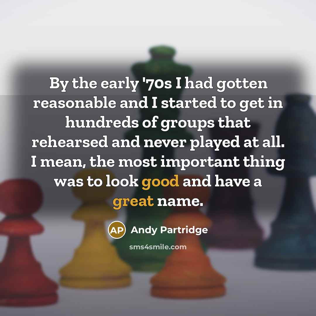 “By the early '70s I had gotten reasonable and I started to get in hundreds of groups that rehearsed and never played at all. I mean, the most important thing was to look good and have a great name.” quote by Andy Partridge