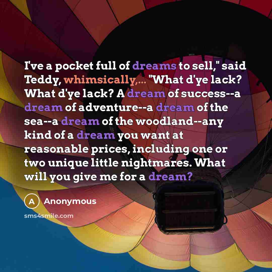 “I've a pocket full of dreams to sell," said Teddy, whimsically,... "What d'ye lack? What d'ye lack? A dream of success--a dream of adventure--a dream of the sea--a dream of the woodland--any kind of a dream you want at reasonable prices, including one or two unique little nightmares. What will you…” quote by Anonymous