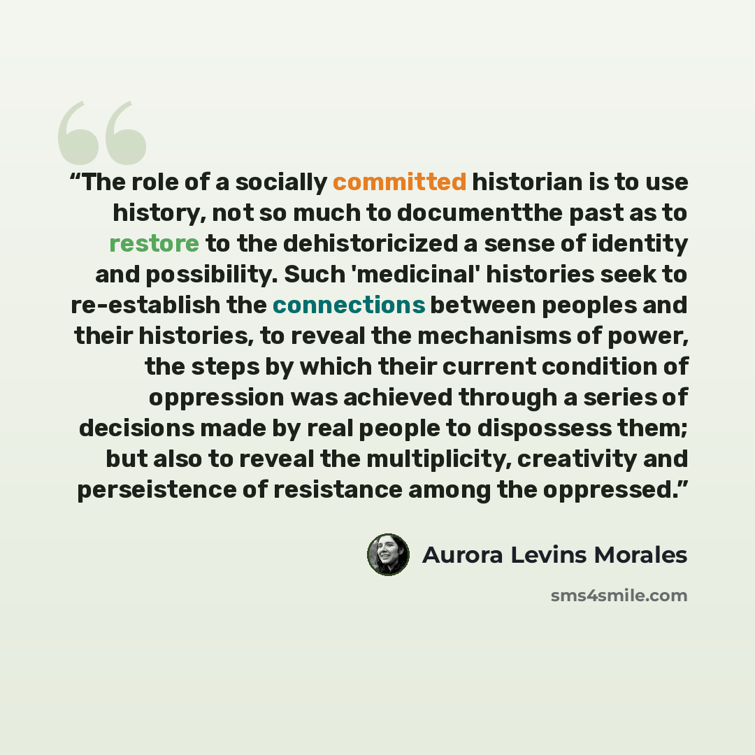 “The role of a socially committed historian is to use history, not so much to documentthe past as to restore to the dehistoricized a sense of identity and possibility. Such 'medicinal' histories seek to re-establish the connections between peoples and their histories, to reveal the mechanisms of…” quote by Aurora Levins Morales