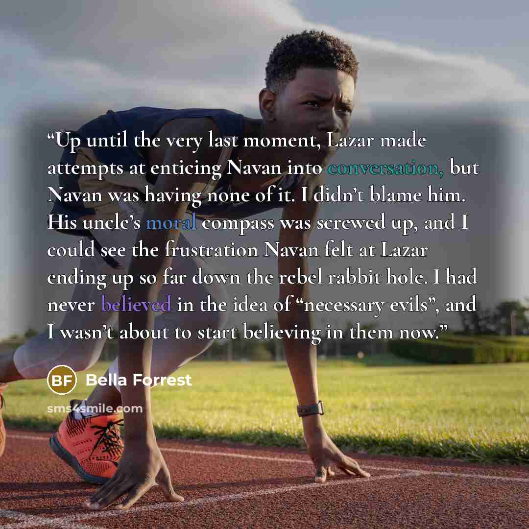 “Up until the very last moment, Lazar made attempts at enticing Navan into conversation, but Navan was having none of it. I didn’t blame him. His uncle’s moral compass was screwed up, and I could see the frustration Navan felt at Lazar ending up so far down the rebel rabbit hole. I had never…” quote by Bella Forrest