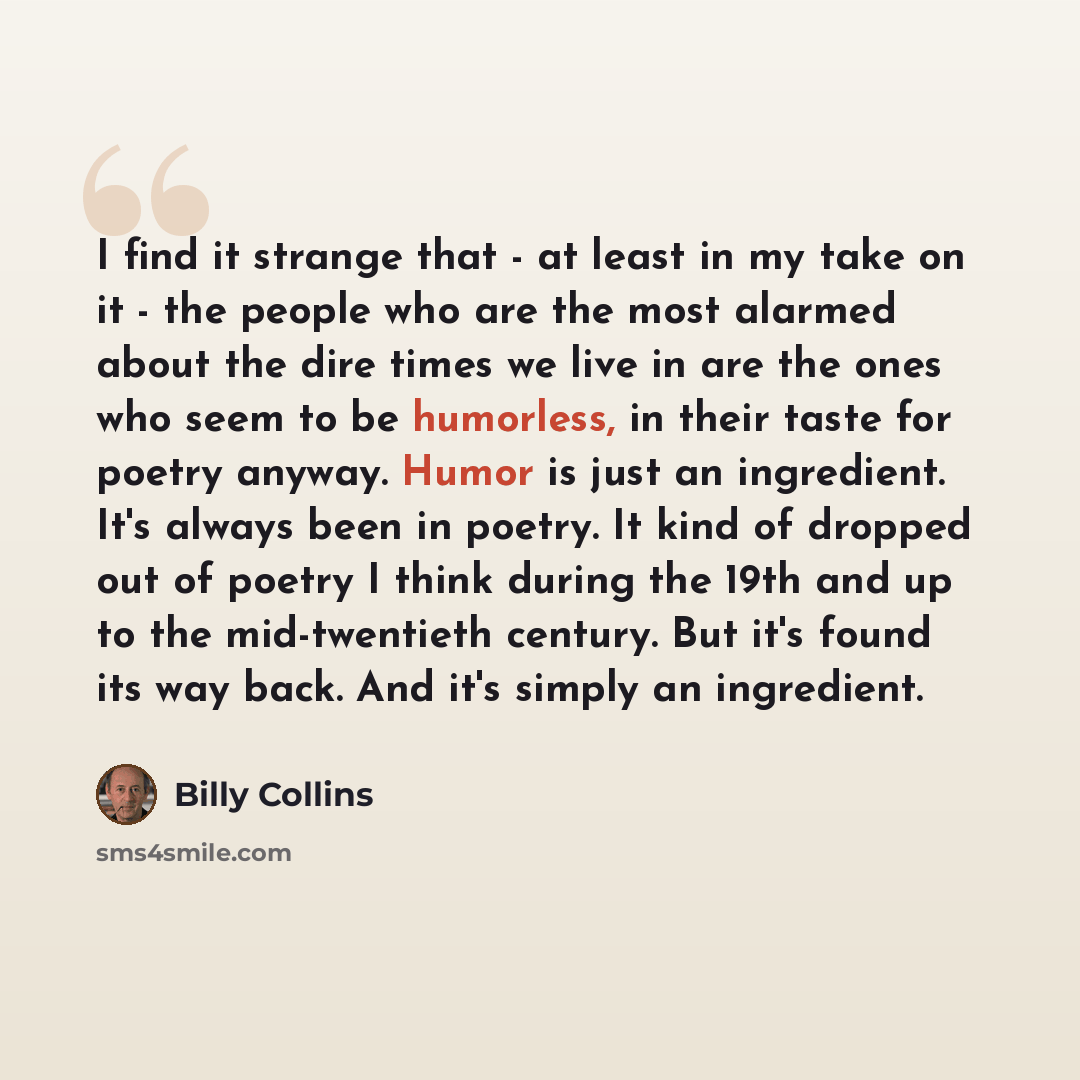 “I find it strange that - at least in my take on it - the people who are the most alarmed about the dire times we live in are the ones who seem to be humorless, in their taste for poetry anyway. Humor is just an ingredient. It's always been in poetry. It kind of dropped out of poetry I think during…” quote by Billy Collins