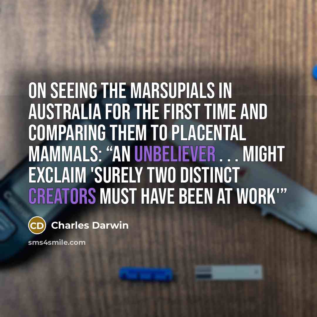 “On seeing the marsupials in Australia for the first time and comparing them to placental mammals: “An unbeliever . . . might exclaim 'Surely two distinct Creators must have been at work'”” quote by Charles Darwin