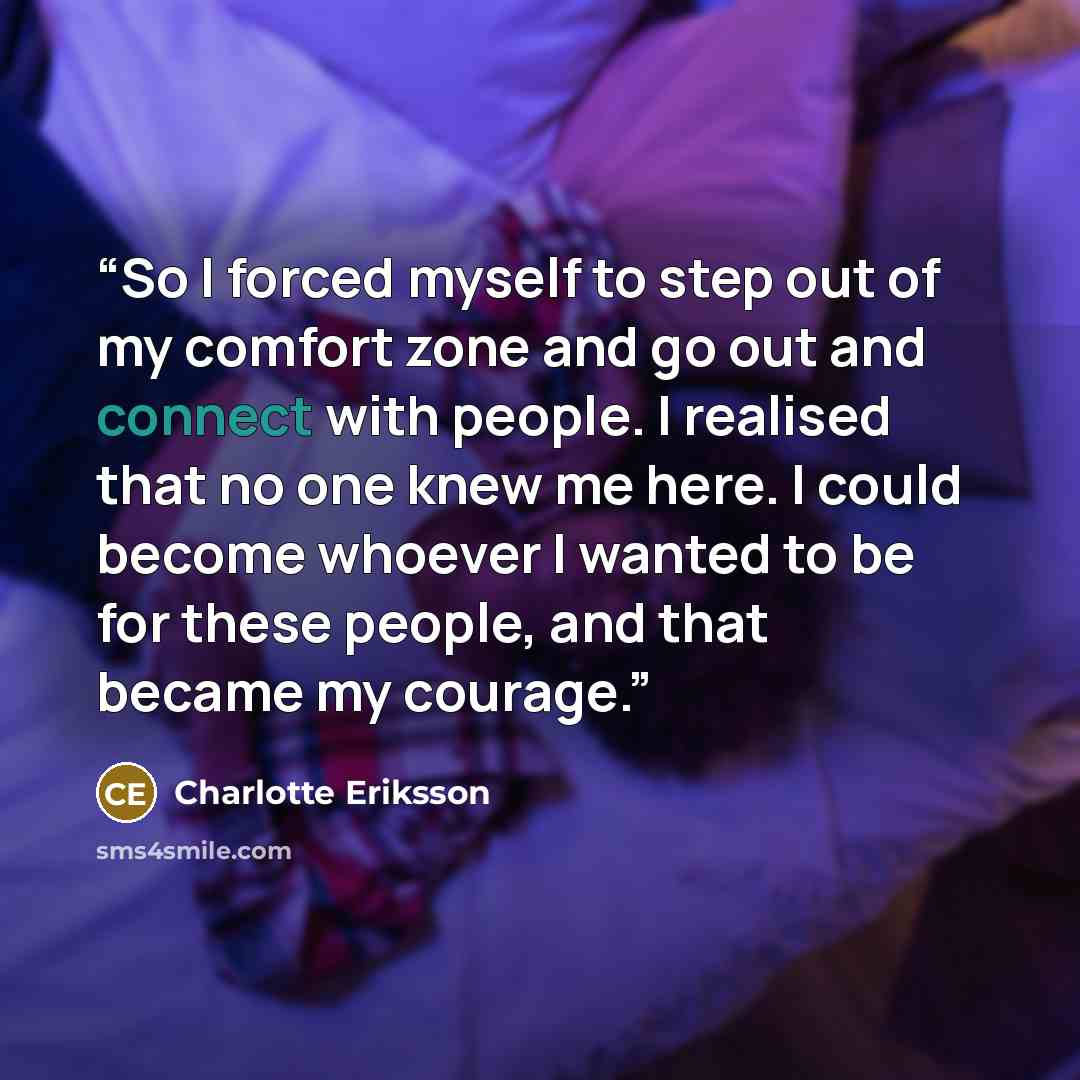 “So I forced myself to step out of my comfort zone and go out and connect with people. I realised that no one knew me here. I could become whoever I wanted to be for these people, and that became my courage.” quote by Charlotte Eriksson