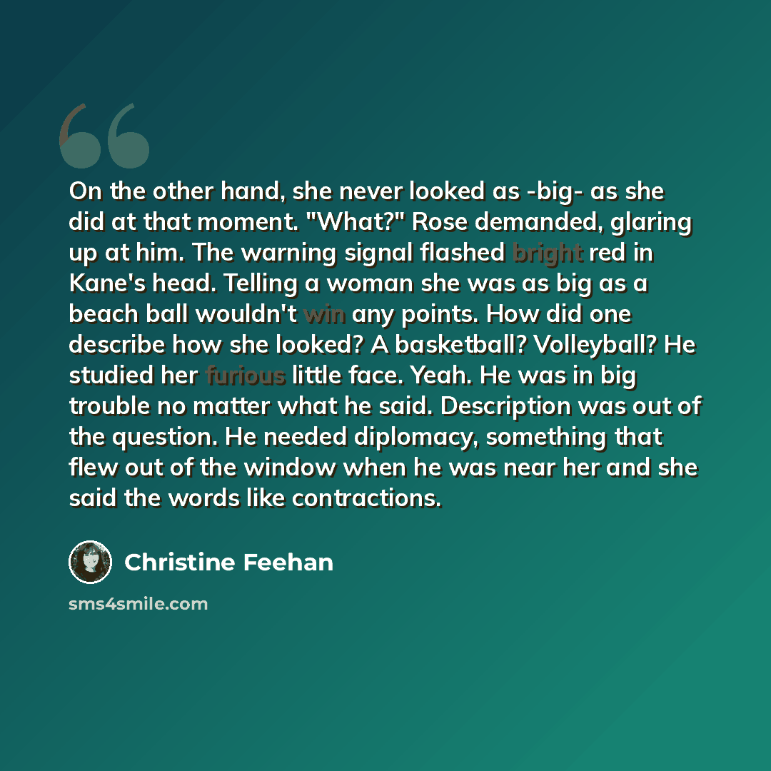 “On the other hand, she never looked as -big- as she did at that moment. "What?" Rose demanded, glaring up at him. The warning signal flashed bright red in Kane's head. Telling a woman she was as big as a beach ball wouldn't win any points. How did one describe how she looked? A basketball?…” quote by Christine Feehan