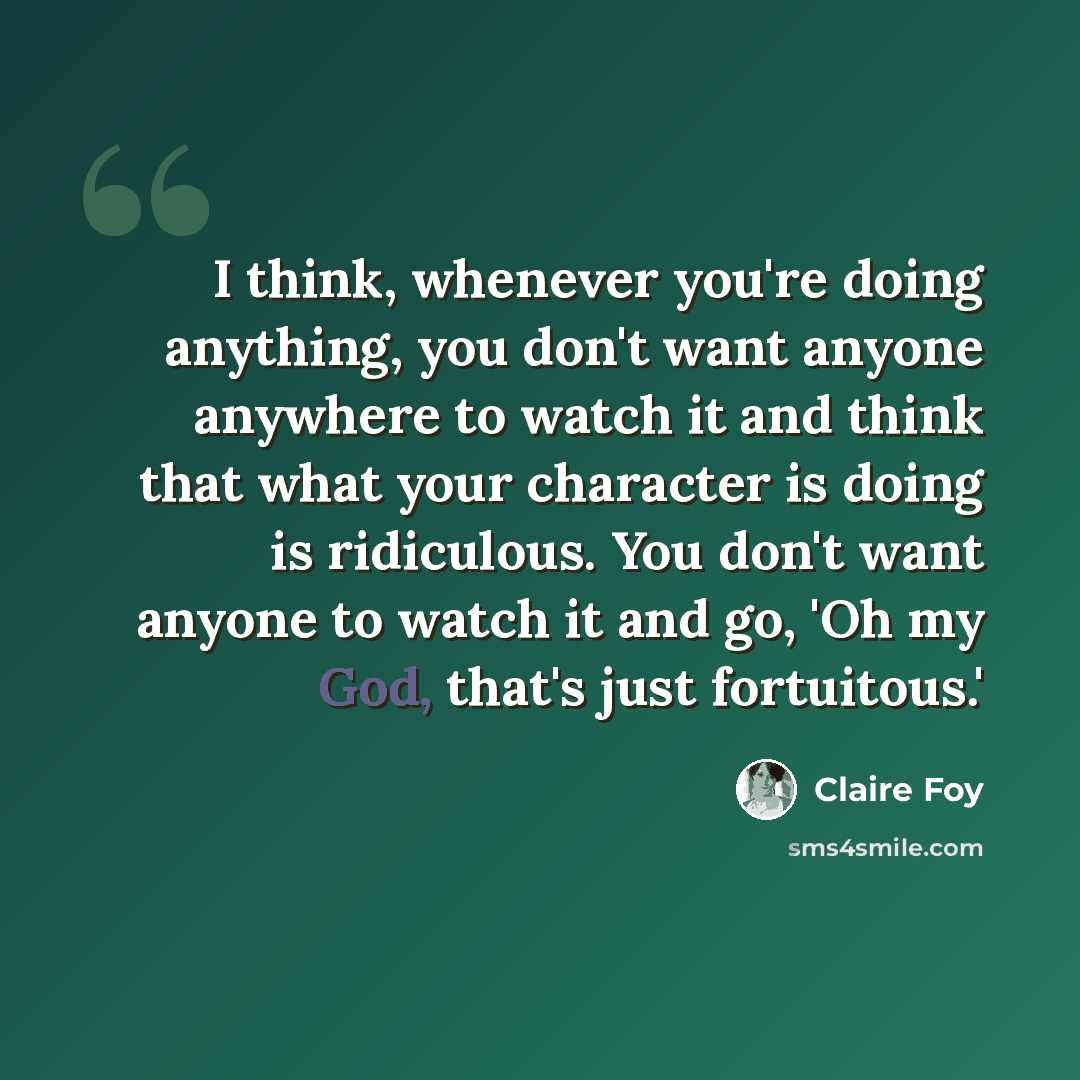 “I think, whenever you're doing anything, you don't want anyone anywhere to watch it and think that what your character is doing is ridiculous. You don't want anyone to watch it and go, 'Oh my God, that's just fortuitous.'” quote by Claire Foy